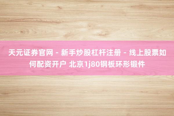 天元证券官网 - 新手炒股杠杆注册 - 线上股票如何配资开户 北京1j80钢板环形锻件
