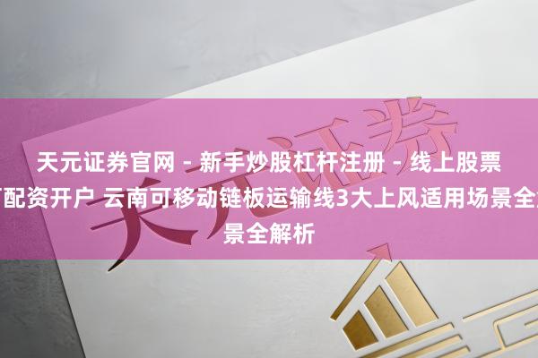天元证券官网 - 新手炒股杠杆注册 - 线上股票如何配资开户 云南可移动链板运输线3大上风适用场景全解析