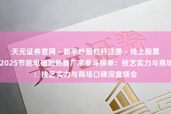 天元证券官网 - 新手炒股杠杆注册 - 线上股票如何配资开户 2025节能电磁加热器厂家泰斗榜单：技艺实力与商场口碑深度领会