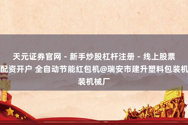 天元证券官网 - 新手炒股杠杆注册 - 线上股票如何配资开户 全自动节能红包机@瑞安市建升塑料包装机械厂