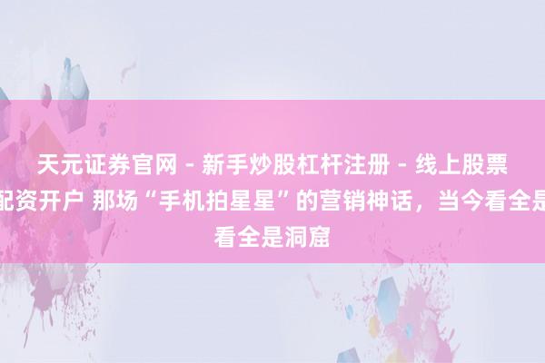 天元证券官网 - 新手炒股杠杆注册 - 线上股票如何配资开户 那场“手机拍星星”的营销神话，当今看全是洞窟