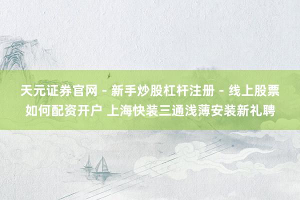 天元证券官网 - 新手炒股杠杆注册 - 线上股票如何配资开户 上海快装三通浅薄安装新礼聘