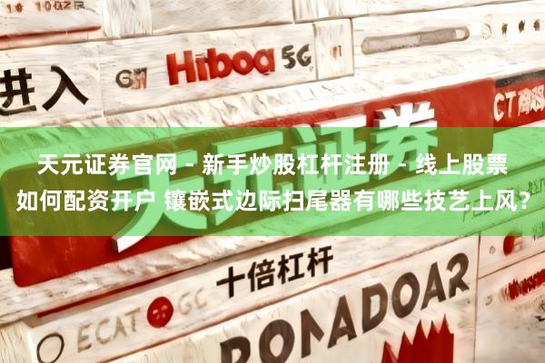 天元证券官网 - 新手炒股杠杆注册 - 线上股票如何配资开户 镶嵌式边际扫尾器有哪些技艺上风？