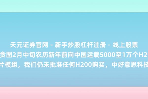 天元证券官网 - 新手炒股杠杆注册 - 线上股票如何配资开户 英伟达贪图2月中旬农历新年前向中国运载5000至1万个H200 AI芯片模组，我们仍未批准任何H200购买，中好意思科技博弈下国产芯片迎来冲突契机