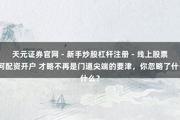 天元证券官网 - 新手炒股杠杆注册 - 线上股票如何配资开户 才略不再是门道尖端的要津，你忽略了什么？