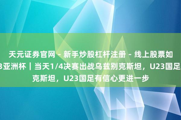 天元证券官网 - 新手炒股杠杆注册 - 线上股票如何配资开户 U23亚洲杯｜当天1/4决赛出战乌兹别克斯坦，U23国足有信心更进一步
