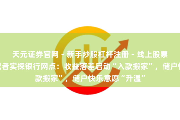 天元证券官网 - 新手炒股杠杆注册 - 线上股票如何配资开户 记者实探银行网点：收益落差启动“入款搬家”，储户快乐意愿“升温”
