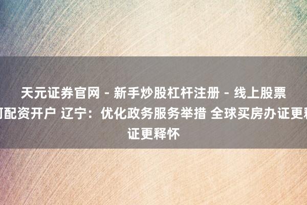 天元证券官网 - 新手炒股杠杆注册 - 线上股票如何配资开户 辽宁：优化政务服务举措 全球买房办证更释怀