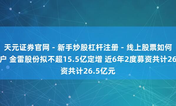天元证券官网 - 新手炒股杠杆注册 - 线上股票如何配资开户 金雷股份拟不超15.5亿定增 近6年2度募资共计26.5亿元
