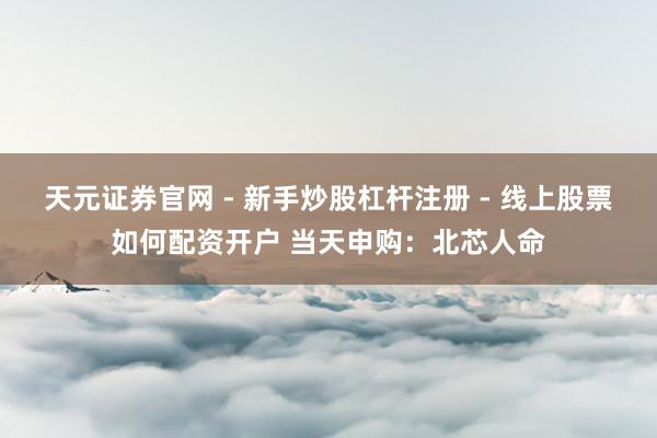 天元证券官网 - 新手炒股杠杆注册 - 线上股票如何配资开户 当天申购：北芯人命