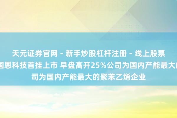 天元证券官网 - 新手炒股杠杆注册 - 线上股票如何配资开户 国恩科技首挂上市 早盘高开25%公司为国内产能最大的聚苯乙烯企业