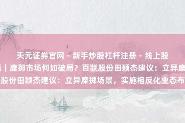天元证券官网 - 新手炒股杠杆注册 - 线上股票如何配资开户 两会对话｜糜掷市场何如破局？百联股份田颖杰建议：立异糜掷场景，实施相反化业态布局
