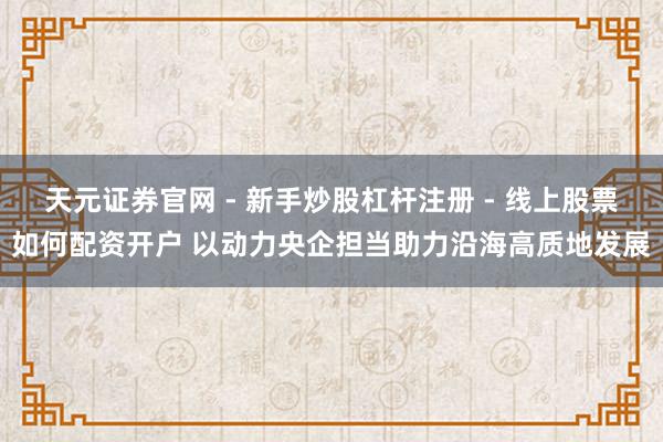 天元证券官网 - 新手炒股杠杆注册 - 线上股票如何配资开户 以动力央企担当助力沿海高质地发展