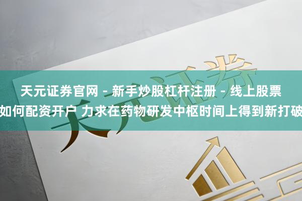 天元证券官网 - 新手炒股杠杆注册 - 线上股票如何配资开户 力求在药物研发中枢时间上得到新打破