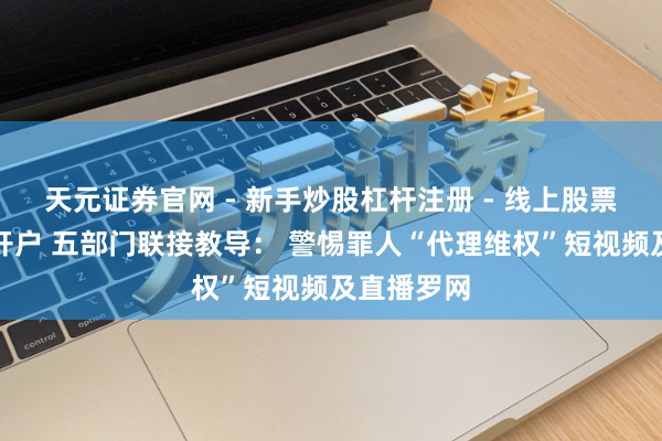 天元证券官网 - 新手炒股杠杆注册 - 线上股票如何配资开户 五部门联接教导： 警惕罪人“代理维权”短视频及直播罗网