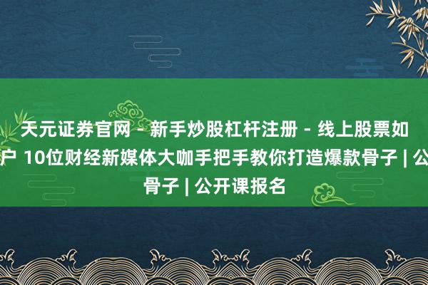 天元证券官网 - 新手炒股杠杆注册 - 线上股票如何配资开户 10位财经新媒体大咖手把手教你打造爆款骨子 | 公开课报名