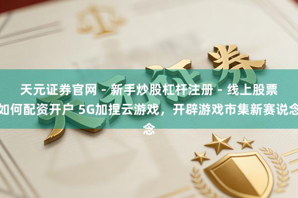天元证券官网 - 新手炒股杠杆注册 - 线上股票如何配资开户 5G加捏云游戏，开辟游戏市集新赛说念