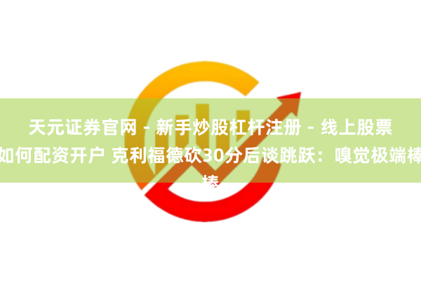 天元证券官网 - 新手炒股杠杆注册 - 线上股票如何配资开户 克利福德砍30分后谈跳跃：嗅觉极端棒
