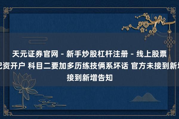 天元证券官网 - 新手炒股杠杆注册 - 线上股票如何配资开户 科目二要加多历练技俩系坏话 官方未接到新增告知