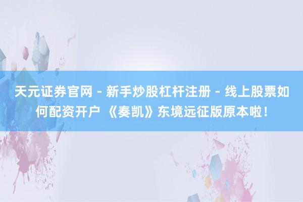 天元证券官网 - 新手炒股杠杆注册 - 线上股票如何配资开户 《奏凯》东境远征版原本啦！
