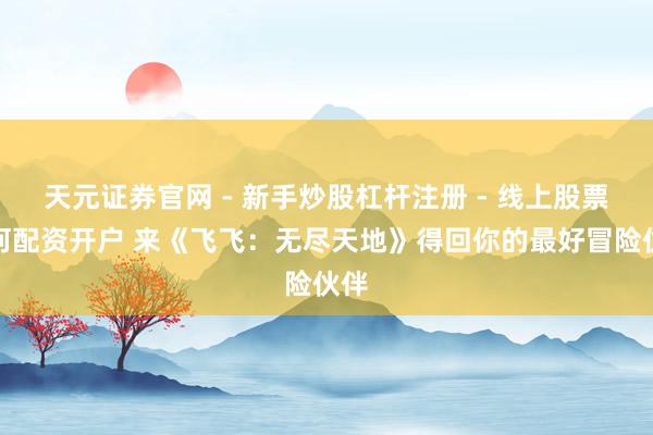 天元证券官网 - 新手炒股杠杆注册 - 线上股票如何配资开户 来《飞飞：无尽天地》得回你的最好冒险伙伴