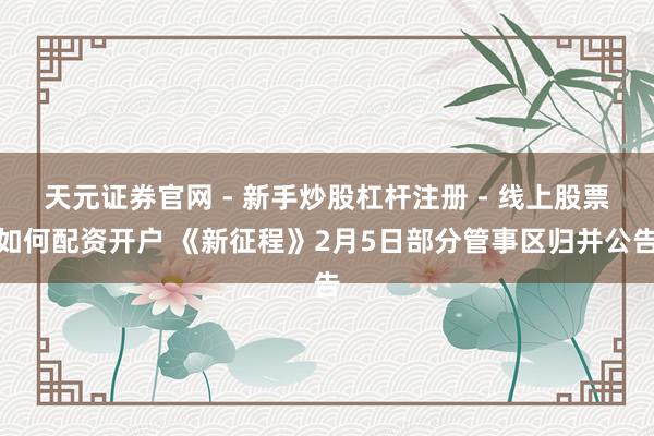 天元证券官网 - 新手炒股杠杆注册 - 线上股票如何配资开户 《新征程》2月5日部分管事区归并公告