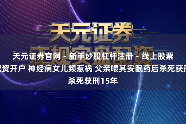 天元证券官网 - 新手炒股杠杆注册 - 线上股票如何配资开户 神经病女儿频惹祸 父亲喂其安眠药后杀死获刑15年