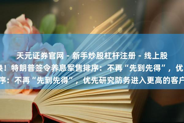 天元证券官网 - 新手炒股杠杆注册 - 线上股票如何配资开户 要紧转换！特朗普签令养息军售排序：不再“先到先得”，优先研究防务进入更高的客户