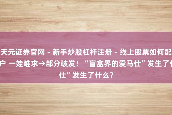 天元证券官网 - 新手炒股杠杆注册 - 线上股票如何配资开户 一娃难求→部分破发！“盲盒界的爱马仕”发生了什么？