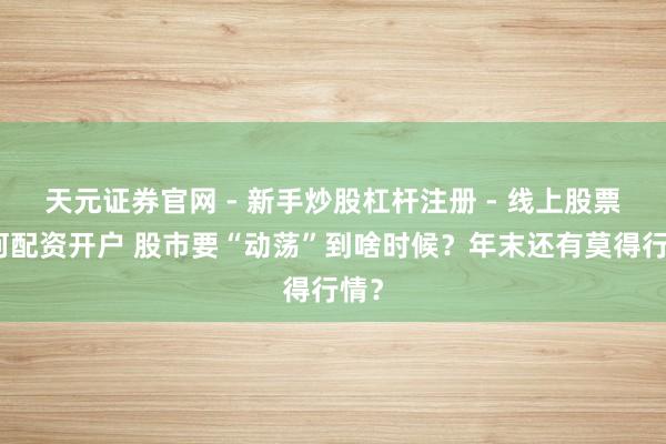 天元证券官网 - 新手炒股杠杆注册 - 线上股票如何配资开户 股市要“动荡”到啥时候？年末还有莫得行情？