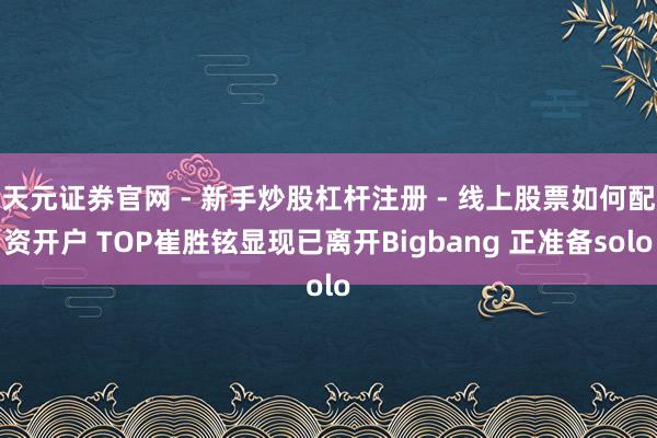 天元证券官网 - 新手炒股杠杆注册 - 线上股票如何配资开户 TOP崔胜铉显现已离开Bigbang 正准备solo